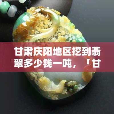 甘肃庆阳地区挖到翡翠多少钱一吨，「甘肃庆阳」惊现大量翡翠原石！价值几何？一吨多少钱？