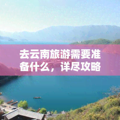 去云南旅游需要准备什么，详尽攻略：去云南旅游前需要准备的事项一览