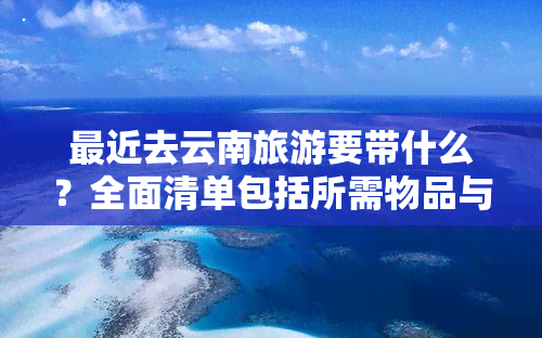 最近去云南旅游要带什么？全面清单包括所需物品与证件