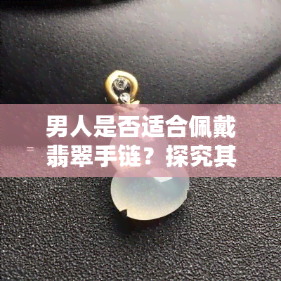 男人是否适合佩戴翡翠手链？探究其可行性与适宜场合