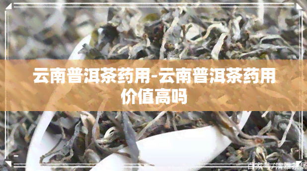 云南普洱茶药用-云南普洱茶药用价值高吗