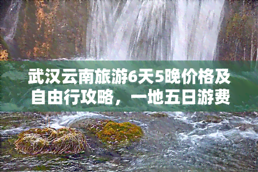 武汉云南旅游6天5晚价格及自由行攻略，一地五日游费用全解