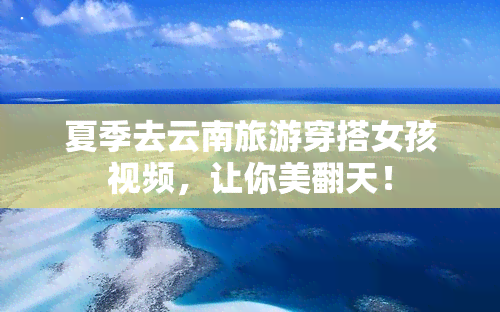 夏季去云南旅游穿搭女孩视频，让你美翻天！