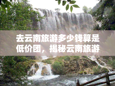 去云南旅游多少钱算是低价团，揭秘云南旅游低价团，多少钱才能算划算？