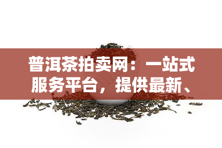 普洱茶拍卖网：一站式服务平台，提供最新、最全的普洱茶拍卖信息