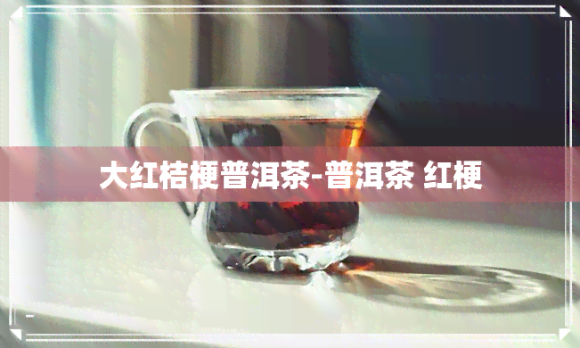 大红桔梗普洱茶-普洱茶 红梗