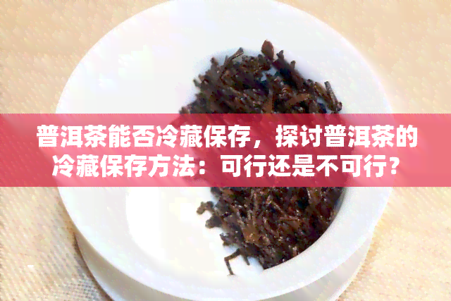 普洱茶能否冷藏保存，探讨普洱茶的冷藏保存方法：可行还是不可行？