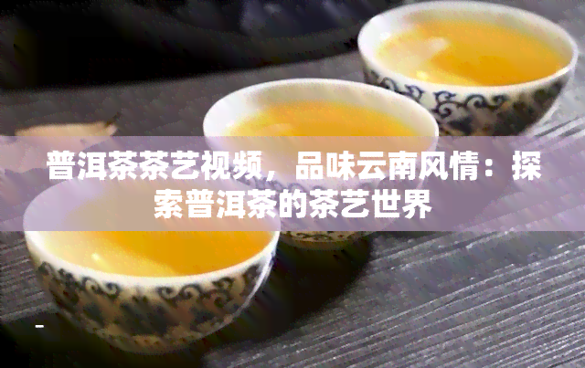 普洱茶茶艺视频，品味云南风情：探索普洱茶的茶艺世界