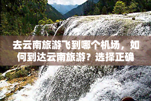 去云南旅游飞到哪个机场，如何到达云南旅游？选择正确的机场是关键！