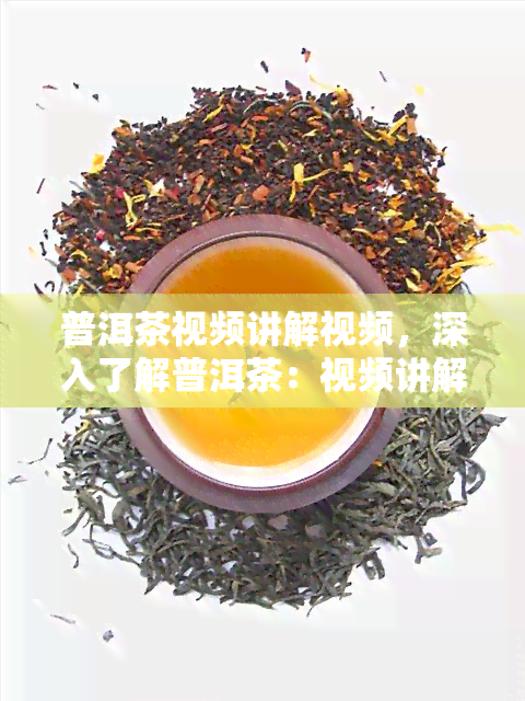 普洱茶视频讲解视频，深入了解普洱茶：视频讲解全面解析