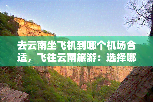 去云南坐飞机到哪个机场合适，飞往云南旅游：选择哪个机场最为合适？