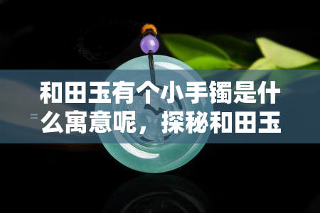 和田玉有个小手镯是什么寓意呢，探秘和田玉小手镯的寓意，你了解吗？