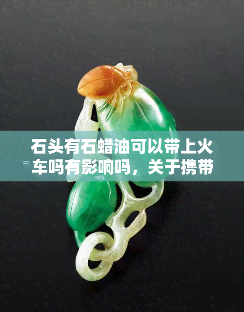 石头有石蜡油可以带上火车吗有影响吗，关于携带石蜡油上火车的问题，你需要注意这些