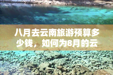 八月去云南旅游预算多少钱，如何为8月的云南之旅制定预算？