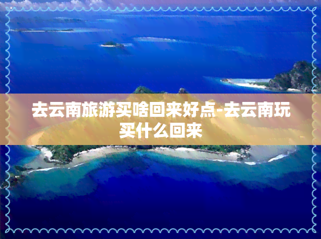 去云南旅游买啥回来好点-去云南玩买什么回来