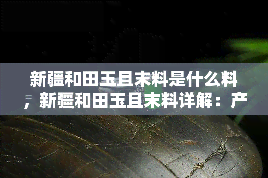 新疆和田玉且末料是什么料，新疆和田玉且末料详解：产地、特性及鉴别方法