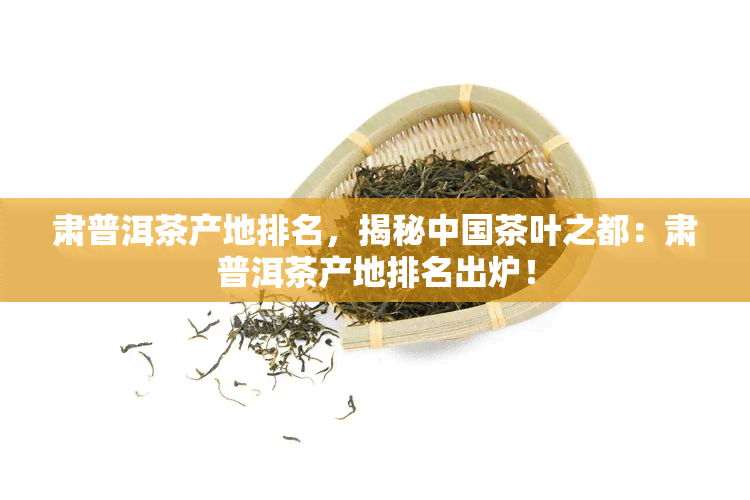 肃普洱茶产地排名，揭秘中国茶叶之都：肃普洱茶产地排名出炉！