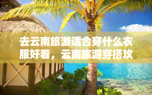 去云南旅游适合穿什么衣服好看，云南旅游穿搭攻略：什么衣服在云南更好看？