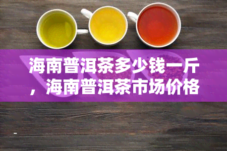 海南普洱茶多少钱一斤，海南普洱茶市场价格：每斤多少钱？