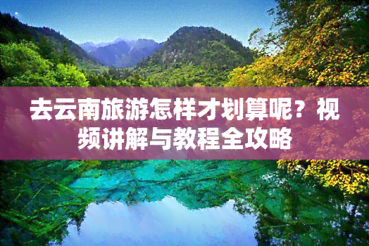 去云南旅游怎样才划算呢？视频讲解与教程全攻略