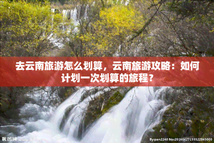 去云南旅游怎么划算，云南旅游攻略：如何计划一次划算的旅程？