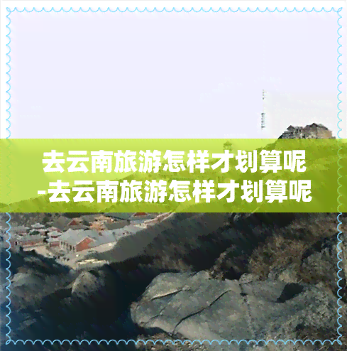 去云南旅游怎样才划算呢-去云南旅游怎样才划算呢视频