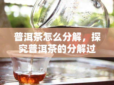 普洱茶怎么分解，探究普洱茶的分解过程：从原料到口感的变化