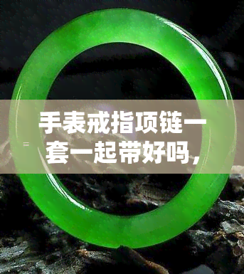 手表戒指项链一套一起带好吗，手腕、手指、颈部完美搭配：手表、戒指和项链全套推荐