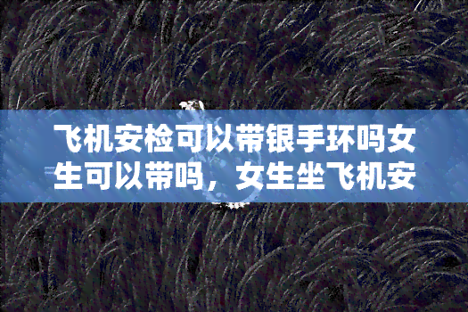 飞机安检可以带银手环吗女生可以带吗，女生坐飞机安检能带银手环吗？