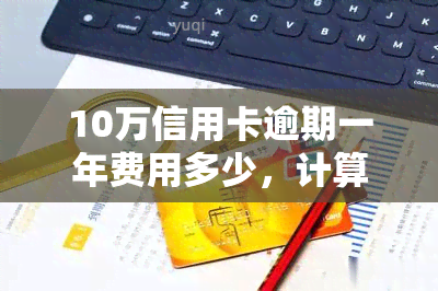 10万信用卡逾期一年费用多少，计算一下：信用卡逾期一年，费用会是多少？