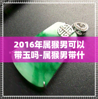 2016年属猴男可以带玉吗-属猴男带什么玉器好