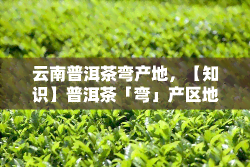 云南普洱茶弯产地，【知识】普洱茶「弯」产区地理环境详解——云南普洱茶地理标志产品