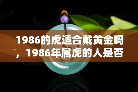 1986的虎适合戴黄金吗，1986年属虎的人是否适合佩戴黄金？