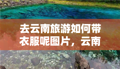 去云南旅游如何带衣服呢图片，云南旅游攻略：如何根据天气和景色搭配衣物？附带图片参考