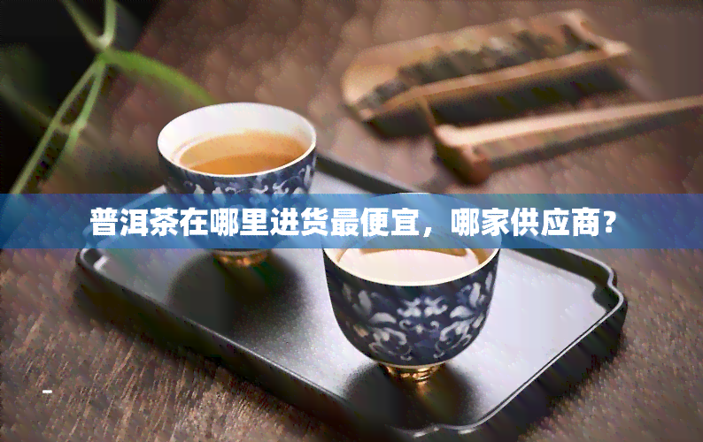 普洱茶在哪里进货更便宜，哪家供应商？