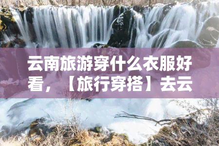 云南旅游穿什么衣服好看，【旅行穿搭】去云南旅游，这些衣服一定要带！