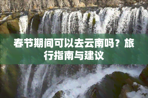 春节期间可以去云南吗？旅行指南与建议