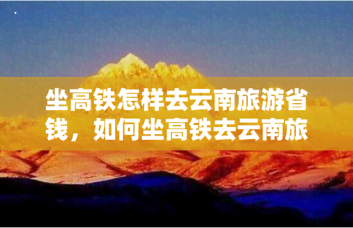 坐高铁怎样去云南旅游省钱，如何坐高铁去云南旅游并节省费用？