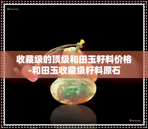 收藏级的顶级和田玉籽料价格-和田玉收藏级籽料原石