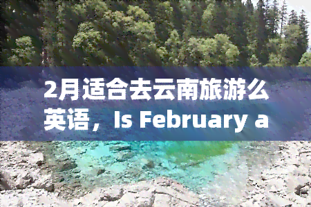 2月适合去云南旅游么英语，Is February a Good Time to Visit Yunnan, China for Tourism?