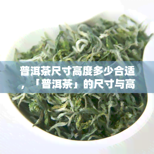 普洱茶尺寸高度多少合适，「普洱茶」的尺寸与高度应该如何选择？