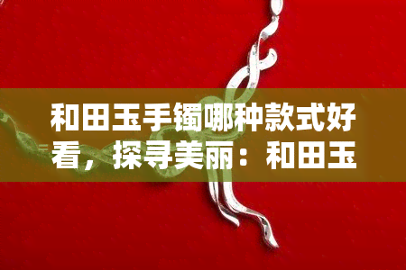 和田玉手镯哪种款式好看，探寻美丽：和田玉手镯的款式选择