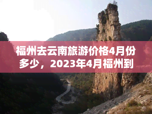 福州去云南旅游价格4月份多少，2023年4月福州到云南旅游多少钱？票价、酒店及景点费用全攻略