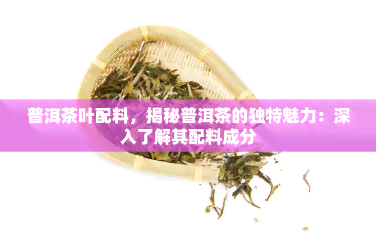 普洱茶叶配料，揭秘普洱茶的独特魅力：深入了解其配料成分