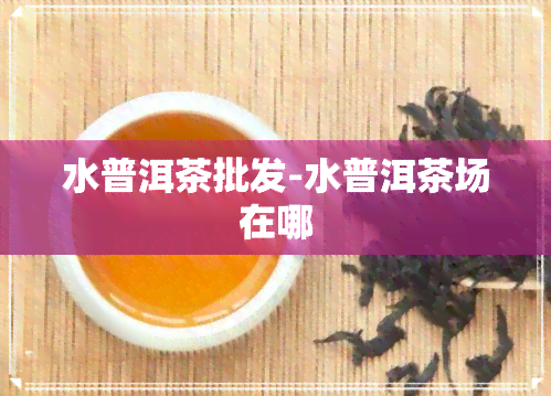 水普洱茶批发-水普洱茶场在哪