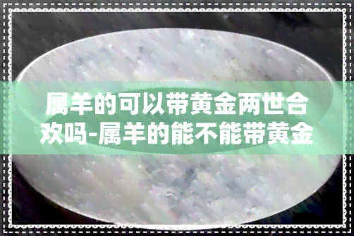 属羊的可以带黄金两世合欢吗-属羊的能不能带黄金