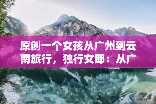 原创一个女孩从广州到云南旅行，独行女郎：从广州到云南的奇幻之旅