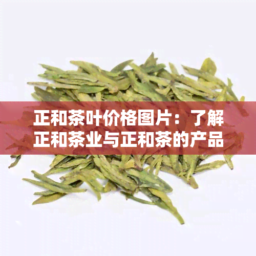 正和茶叶价格图片：了解正和茶业与正和茶的产品信息