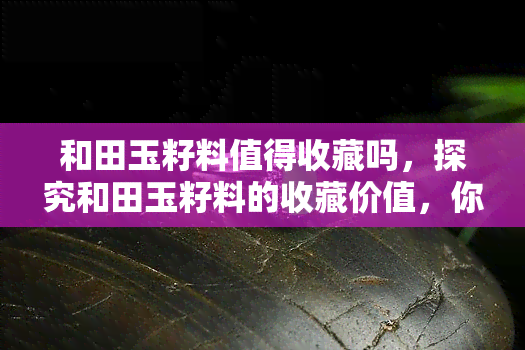 和田玉籽料值得收藏吗，探究和田玉籽料的收藏价值，你是否应该投资？