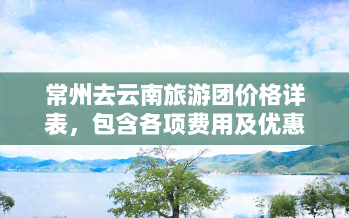 常州去云南旅游团价格详表，包含各项费用及优惠政策